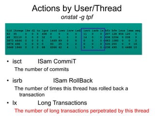 Actions by User/Thread
onstat -g tpf
• isct ISam CommiT
The number of commits
• isrb ISam RollBack
The number of times this thread has rolled back a
transaction
• lx Long Transactions
The number of long transactions perpetrated by this thread
tid lkreqs lkw dl to lgrs isrd iswr isrw isdl isct isrb lx bfr bfw lsus lsmx seq
42 35 0 0 0 408 0 0 0 0 11 0 0 207 128 856 120 0
48 35110 0 0 0 32 0 0 0 0 14 0 0 638 2294 0 208 0
3873 4646 0 0 0 0 1469 89 0 0 0 0 0 6683 1080 0 0 2
3876 498 0 0 0 0 93 25 0 2 0 0 0 535 200 0 0 16
3648 1946 0 0 0 68 6266 42 4 1 5 0 0 4238 495 0 4488 10
 