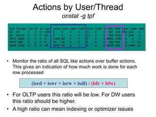Actions by User/Thread
onstat -g tpf
tid lkreqs lkw dl to lgrs isrd iswr isrw isdl isct isrb lx bfr bfw lsus lsmx seq
42 35 0 0 0 408 0 0 0 0 11 0 0 207 128 856 120 0
48 35110 0 0 0 32 0 0 0 0 14 0 0 638 2294 0 208 0
3873 4646 0 0 0 0 1469 89 0 0 0 0 0 6683 1080 0 0 2
3876 498 0 0 0 0 93 25 0 2 0 0 0 535 200 0 0 16
3648 1946 0 0 0 68 6266 42 4 1 5 0 0 4238 495 0 4488 10
• Monitor the ratio of all SQL like actions over buffer actions.
This gives an indication of how much work is done for each
row processed
• For OLTP users this ratio will be low. For DW users
this ratio should be higher.
• A high ratio can mean indexing or optimizer issues
(isrd + iswr + isrw + isdl) / (bfr + bfw)
 