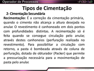 Tipos de Cimentação
2-CimentaçãoSecundária
Recimentação: É a correção da cimentação primária,
quando o cimento não alcança a altura desejada no
anular. O revestimento é canhoneado em dois pontos
com profundidades distintas. A recimentação só é
feita quando se consegue circulação pelo anular,
através destes canhoneios (perfuração realizada no
revestimento). Para possibilitar a circulação com
retorno, a pasta é bombeada através de coluna de
perfuração, dotada de obturador (Packer) que permite
a pressurização necessária para a movimentação de
pasta pelo anular.
 