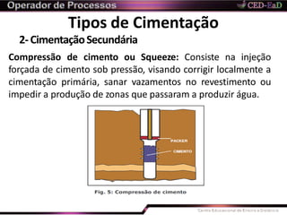 Tipos de Cimentação
2-CimentaçãoSecundária
Compressão de cimento ou Squeeze: Consiste na injeção
forçada de cimento sob pressão, visando corrigir localmente a
cimentação primária, sanar vazamentos no revestimento ou
impedir a produção de zonas que passaram a produzir água.
 