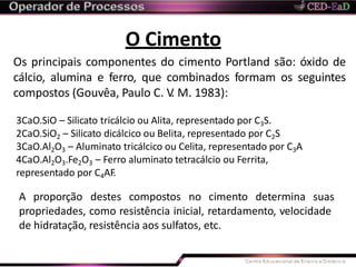 O Cimento
Os principais componentes do cimento Portland são: óxido de
cálcio, alumina e ferro, que combinados formam os seguintes
compostos (Gouvêa, Paulo C. V. M. 1983):
3CaO.SiO – Silicato tricálcio ou Alita, representado por C3S.
2CaO.SiO2 – Silicato dicálcico ou Belita, representado por C2S
3CaO.Al2O3 – Aluminato tricálcico ou Celita, representado por C3A
4CaO.Al2O3.Fe2O3 – Ferro aluminato tetracálcio ou Ferrita,
representado por C4AF.
A proporção destes compostos no cimento determina suas
propriedades, como resistência inicial, retardamento, velocidade
de hidratação, resistência aos sulfatos, etc.
 