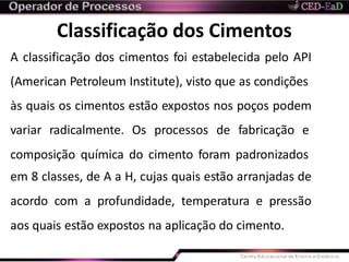 Classificação dos Cimentos
A classificação dos cimentos foi estabelecida pelo API
(American Petroleum Institute), visto que as condições
às quais os cimentos estão expostos nos poços podem
variar radicalmente. Os processos de fabricação e
composição química do cimento foram padronizados
em 8 classes, de A a H, cujas quais estão arranjadas de
acordo com a profundidade, temperatura e pressão
aos quais estão expostos na aplicação do cimento.
 