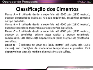 Classificação dos Cimentos
Classe A – É utilizada desde a superfície até 6000 pés (1830 metros),
quando propriedades especiais não são requeridas. Disponível somente
no tipo ordinário.
Classe B – É utilizada desde a superfície até 6000 pés (1830 metros),
quando é necessária moderada à alta resistência ao sulfato.
Classe C – É utilizada desde a superfície até 6000 pés (1830 metros),
quando as condições exigem pega rápida e grande resistência
compressiva. Esta classe está disponível em todos os graus de resistência
ao sulfato.
Classe D – É utilizada de 6000 pés (1830 metros) até 10000 pés (3050
metros), sob condições de moderadas temperaturas e pressões. Está
disponível nos tipos de média e alta resistência ao sulfato.
 