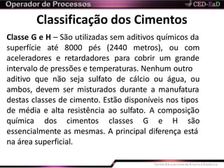 Classificação dos Cimentos
Classe G e H – São utilizadas sem aditivos químicos da
superfície até 8000 pés (2440 metros), ou com
aceleradores e retardadores para cobrir um grande
intervalo de pressões e temperaturas. Nenhum outro
aditivo que não seja sulfato de cálcio ou água, ou
ambos, devem ser misturados durante a manufatura
destas classes de cimento. Estão disponíveis nos tipos
de média e alta resistência ao sulfato. A composição
química dos cimentos classes G e H são
essencialmente as mesmas. A principal diferença está
na área superficial.
 