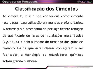 Classificação dos Cimentos
As classes D, E e F são conhecidas como cimento
retardados, para utilização em grandes profundidades.
A retardação é acompanhada por significante redução
da quantidade de fases de hidratações mais rápidas
(C3S e C3A), e pelo aumento do tamanho dos grãos de
cimento. Desde que estas classes começaram a ser
fabricadas, a tecnologia de retardadores químicos
sofreu grande melhoria.
 