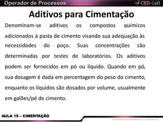 Aditivos para Cimentação
AULA 15 – CIMENTAÇÃO
Denominam-se aditivos os compostos químicos
adicionados à pasta de cimento visando sua adequação às
necessidades
determinadas
do poço. Suas concentrações são
por testes de laboratórios. Os aditivos
podem ser fornecidos em pó ou líquido. Quando em pó,
sua dosagem é dada em percentagem do peso do cimento,
enquanto os líquidos são dosados por volume, usualmente
em galões/pé de cimento.
 