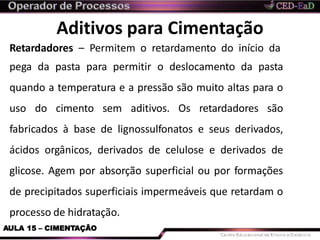 Aditivos para Cimentação
AULA 15 – CIMENTAÇÃO
Retardadores – Permitem o retardamento do início da
pega da pasta para permitir o deslocamento da pasta
quando a temperatura e a pressão são muito altas para o
uso do cimento sem aditivos. Os retardadores são
fabricados à base de lignossulfonatos e seus derivados,
ácidos orgânicos, derivados de celulose e derivados de
glicose. Agem por absorção superficial ou por formações
de precipitados superficiais impermeáveis que retardam o
processo de hidratação.
 