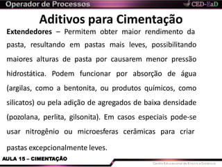 Aditivos para Cimentação
pastas excepcionalmente leves.
AULA 15 – CIMENTAÇÃO
Extendedores – Permitem obter maior rendimento da
pasta, resultando em pastas mais leves, possibilitando
maiores alturas de pasta por causarem menor pressão
hidrostática. Podem funcionar por absorção de água
(argilas, como a bentonita, ou produtos químicos, como
silicatos) ou pela adição de agregados de baixa densidade
(pozolana, perlita, gilsonita). Em casos especiais pode-se
usar nitrogênio ou microesferas cerâmicas para criar
 