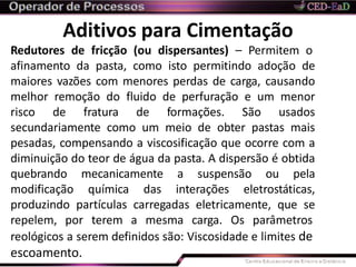 Aditivos para Cimentação
reológicos a serem definidos são: Viscosidade e limites de
escoamento.
Redutores de fricção (ou dispersantes) – Permitem o
afinamento da pasta, como isto permitindo adoção de
maiores vazões com menores perdas de carga, causando
melhor remoção do fluido de perfuração e um menor
risco de fratura de formações. São usados
secundariamente como um meio de obter pastas mais
pesadas, compensando a viscosificação que ocorre com a
diminuição do teor de água da pasta. A dispersão é obtida
quebrando mecanicamente a suspensão ou pela
modificação química das interações eletrostáticas,
produzindo partículas carregadas eletricamente, que se
repelem, por terem a mesma carga. Os parâmetros
 