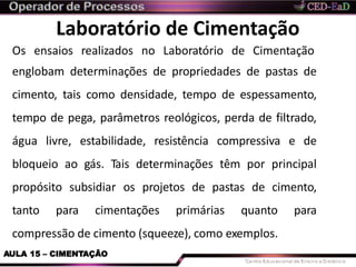 Laboratório de Cimentação
AULA 15 – CIMENTAÇÃO
Os ensaios realizados no Laboratório de Cimentação
englobam determinações de propriedades de pastas de
cimento, tais como densidade, tempo de espessamento,
tempo de pega, parâmetros reológicos, perda de filtrado,
água livre, estabilidade, resistência compressiva e de
bloqueio ao gás. Tais determinações têm por principal
propósito subsidiar os projetos de pastas de cimento,
tanto para cimentações primárias quanto para
compressão de cimento (squeeze), como exemplos.
 