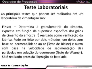 Teste Laboratoriais
Os principais testes que podem ser realizados em um
laboratório de cimentação são:
AULA 15 – CIMENTAÇÃO
Finura – Determina a granulometria do cimento,
expressa em função da superfície específica dos grãos
de cimento da amostra. É realizado como verificação da
fábrica. Pode ser feito por dois métodos, um deles com
base na permeabilidade ao ar (Teste de Blaine) e outro
com base na velocidade de sedimentação das
partículas em solução de querosene (Teste de Wagner).
Só é realizado antes da liberação da batelada.
 