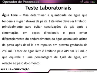 Teste Laboratoriais
AULA 15 – CIMENTAÇÃO
Água Livre – Visa determinar a quantidade de água que
tenderá a migrar através da pasta. Este valor deve ser limitado
principalmente
cimentação,
para evitar
em poços
canalizações
direcionais
de gás após a
e para evitar
diferenciamento do endurecimento da água acumulada acima
da pasta após deixá-la em repouso em proveta graduada de
250 ml. O teor de água livre é limitado pelo API em 3,5 ml, o
que equivale a uma porcentagem de 1,4% de água, em
relação ao peso do cimento.
 