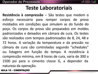 Teste Laboratoriais
natureza da operação.
AULA 15 – CIMENTAÇÃO
Resistência à compressão – São testes que medem o
esforço necessário para romper corpos de prova
moldados em condições que simulem as do fundo do
poço. Os corpos de prova são preparados em moldes
padronizados e deixados em câmara de cura. Os testes
são realizados com tempos padronizados de 8, 24, 48 e
72 horas. A variação da temperatura e da pressão na
câmara de cura são controladas segundo “schedules”
ou listagens em função do tempo. A resistência à
compressão mínima, em 8 horas de cura, varia de 300 a
1500 psi para o cimento classe G, a depender da
 