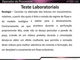 Teste Laboratoriais
Reologia – Consiste na obtenção das leituras em viscosímetros
rotativos, a partir das quais é feito o estudo do regime de fluxo e
do modelo reológico
Contrariamente ao que
a adotar para o deslocamento.
acontece durante a perfuração
propriamente dita, onde não se deseja perturbar a parede do
poço, criando ali um reboco protetor, durante a cimentação
deseja-se obter um efeito cisalhante que permita a remoção
deste reboco para melhor aderência do cimento à formação, daí
ser desejável o escoamento em fluxo turbulento.
 