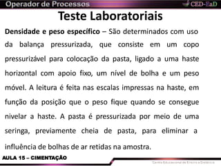 Teste Laboratoriais
influência de bolhas de ar retidas na amostra.
AULA 15 – CIMENTAÇÃO
Densidade e peso específico – São determinados com uso
da balança pressurizada, que consiste em um copo
pressurizável para colocação da pasta, ligado a uma haste
horizontal com apoio fixo, um nível de bolha e um peso
móvel. A leitura é feita nas escalas impressas na haste, em
função da posição que o peso fique quando se consegue
nivelar a haste. A pasta é pressurizada por meio de uma
seringa, previamente cheia de pasta, para eliminar a
 