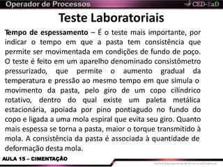 Teste Laboratoriais
deformação desta mola.
AULA 15 – CIMENTAÇÃO
Tempo de espessamento – É o teste mais importante, por
indicar o tempo em que a pasta tem consistência que
permite ser movimentada em condições de fundo de poço.
O teste é feito em um aparelho denominado consistômetro
pressurizado, que permite o aumento gradual da
temperatura e pressão ao mesmo tempo em que simula o
movimento da pasta, pelo giro de um
rotativo, dentro do qual existe um
copo
paleta
cilíndrico
metálica
estacionária, apoiada por pino pontiagudo no fundo do
copo e ligada a uma mola espiral que evita seu giro. Quanto
mais espessa se torna a pasta, maior o torque transmitido à
mola. A consistência da pasta é associada à quantidade de
 