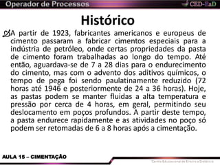 Histórico
AULA 15 – CIMENTAÇÃO
A partir de 1923, fabricantes americanos e europeus de
cimento passaram a fabricar cimentos especiais para a
indústria de petróleo, onde certas propriedades da pasta
de cimento foram trabalhadas ao longo do tempo. Até
então, aguardava-se de 7 a 28 dias para o endurecimento
do cimento, mas com o advento dos aditivos químicos, o
tempo de pega foi sendo paulatinamente reduzido (72
horas até 1946 e posteriormente de 24 a 36 horas). Hoje,
as pastas podem se manter fluidas a alta temperatura e
pressão por cerca de 4 horas, em geral, permitindo seu
deslocamento em poços profundos. A partir deste tempo,
a pasta endurece rapidamente e as atividades no poço só
podem ser retomadas de 6 a 8 horas após a cimentação.
 
