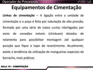Equipamentos de Cimentação
AULA 15 – CIMENTAÇÃO
Linhas de cimentação – A ligação entre a unidade de
cimentação e o poço é feita por tubulação de alta pressão,
formada por uma série de tubos curtos interligados por
meio de conexões móveis (chicksam) dotadas de
rolamento para possibilitar montagem até qualquer
posição que fique o topo do revestimento. Atualmente,
existe a tendência de utilização de mangueiras especiais de
borracha, mais práticas.
 