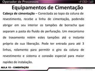Equipamentos de Cimentação
AULA 15 – CIMENTAÇÃO
Cabeça de cimentação – Conectada ao topo da coluna de
revestimento, recebe a linha de cimentação, podendo
abrigar em seu interior os tampões de borracha que
separam a pasta do fluido de perfuração. Um mecanismo
de travamento retém estes tampões até o instante
próprio de sua liberação. Pode ter entrada para até 3
linhas, rolamento para permitir o giro da coluna de
revestimento e sistema e conexão especial para maior
rapidez de instalação.
 