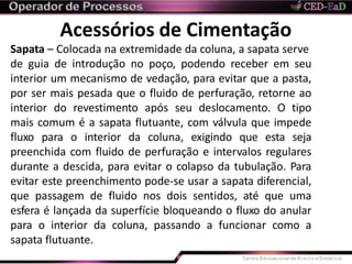 Acessórios de Cimentação
Sapata – Colocada na extremidade da coluna, a sapata serve
de guia de introdução no poço, podendo receber em seu
interior um mecanismo de vedação, para evitar que a pasta,
por ser mais pesada que o fluido de perfuração, retorne ao
interior do revestimento após seu deslocamento. O tipo
mais comum é a sapata flutuante, com válvula que impede
fluxo para o interior da coluna, exigindo que esta seja
preenchida com fluido de perfuração e intervalos regulares
durante a descida, para evitar o colapso da tubulação. Para
evitar este preenchimento pode-se usar a sapata diferencial,
que passagem de fluido nos dois sentidos, até que uma
esfera é lançada da superfície bloqueando o fluxo do anular
para o interior da coluna, passando a funcionar como a
sapata flutuante.
 