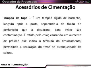 Acessórios de Cimentação
AULA 15 – CIMENTAÇÃO
Tampão de topo – É um tampão rígido de borracha,
lançado após a pasta, separando-a do
perfuração que a deslocará, para
fluido de
evitar sua
contaminação. É retido pelo colar, causando um aumento
de pressão que indica o término do deslocamento,
permitindo a realização do teste de estanqueidade da
coluna.
 
