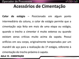 Acessórios de Cimentação
AULA 15 – CIMENTAÇÃO
Colar de estágio – Posicionado em algum ponto
intermediário da coluna, o colar de estágio permite que a
cimentação seja feita em mais de uma etapa ou estágio,
quando o trecho a cimentar é muito extenso ou quando
existam zonas críticas muito acima da sapata. Possui
orifícios em seu corpo, originalmente tamponados por um
mandril de aço para a realização do 1º estágio, referente à
cimentação do trecho próximo à sapata.
 