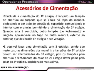 Acessórios de Cimentação
AULA 15 – CIMENTAÇÃO
•Concluída a cimentação do 1º estágio, é lançado um tampão
de abertura ou torpedo que se apóia no topo do mandril,
deslocando-o por ação de pressão da superfície, comunicando o
interior com o anular, permitindo a cimentação do 2º estágio.
Quando esta é concluída, outro tampão (de fechamento) é
lançado, apoiando-se no topo de outro mandril, externo ao
anterior, que deslocado de estágio e sua vedação.
•É possível fazer uma cimentação com 3 estágios, sendo que
neste caso as dimensões dos mandris e tampões do 2º estágio
devem ser diferenciados do 3º estágio, pois os tampões para
abertura e fechamento do colar do 2º estágio dever paras pelo
colar do 3º estágio, posicionado mais acima.
 