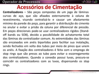Acessórios de Cimentação
Centralizadores – São peças compostas de um jogo de lâminas
curvas de aço, que são afixados externamente à coluna de
revestimento, visando centralizá-lo e causar um afastamento
mínimo da parede do poço, para garantir a distribuição do cimento
no anular e evitar a prisão da coluna por diferencial de pressão.
Em poços direcionais pode-se usar centralizadores rígidos (Stand-
off bands ou SOB), devido a possibilidade de achatamento total
das lâminas do centralizador comum. As extremidades das lâminas
são encaixadas em anéis bipartidos para facilitar sua instalação,
sendo fechados em volta dos tubos por meio de pinos que unem
os anéis. A fixação dos centralizadores é feita com o emprego de
stop rings que são presos ao tubo para evitar o escorregamento
dos centralizadores. Quando a conexão possui luvas, procura-se
coincidir os centralizadores com as luvas, dispensando os stop
rings.
 