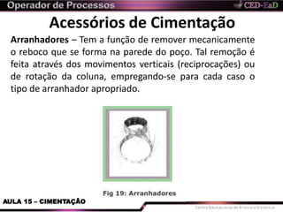 Acessórios de Cimentação
Arranhadores – Tem a função de remover mecanicamente
o reboco que se forma na parede do poço. Tal remoção é
feita através dos movimentos verticais (reciprocações) ou
de rotação da coluna, empregando-se para cada caso o
tipo de arranhador apropriado.
AULA 15 – CIMENTAÇÃO
 