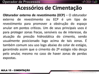 Acessórios de Cimentação
AULA 15 – CIMENTAÇÃO
Obturador externo de revestimento (ECP) – O obturador
externo de revestimento ou ECP é um tipo de
revestimento para promover a obstrução do espaço
anular em pontos críticos. Um de seus principais usos é
para proteger zonas fracas, sensíveis ou de interesse, da
atuação da pressão hidrostática do cimento, sendo
usualmente posicionado logo acima de tais zonas. É
também comum seu uso logo abaixo do colar de estágio,
garantindo assim que o cimento do 2º estágio não desça
pelo anular, mesmo no caso de haver zonas de perdas
expostas.
 