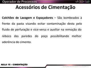 Acessórios de Cimentação
Colchões de Lavagem e Espaçadores – São bombeados à
frente da pasta visando evitar contaminação desta pelo
fluido de perfuração e vice-versa e auxiliar na remoção do
reboco das paredes do poço possibilitando melhor
aderência de cimento.
AULA 15 – CIMENTAÇÃO
 