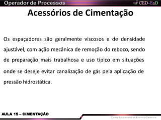 Acessórios de Cimentação
AULA 15 – CIMENTAÇÃO
Os espaçadores são geralmente viscosos e de densidade
ajustável, com ação mecânica de remoção do reboco, sendo
de preparação mais trabalhosa e uso típico em situações
onde se deseje evitar canalização de gás pela aplicação de
pressão hidrostática.
 