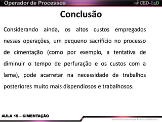 Conclusão
AULA 15 – CIMENTAÇÃO
Considerando ainda, os altos custos empregados
nessas operações, um pequeno sacrifício no processo
de cimentação (como por exemplo, a tentativa de
diminuir o tempo de perfuração e os custos com a
lama), pode acarretar na necessidade de trabalhos
posteriores muito mais dispendiosos e trabalhosos.
 