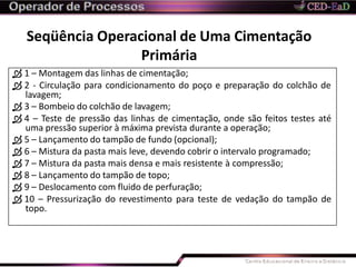  1 – Montagem das linhas de cimentação;
 2 - Circulação para condicionamento do poço e preparação do colchão de
lavagem;
 3 – Bombeio do colchão de lavagem;
 4 – Teste de pressão das linhas de cimentação, onde são feitos testes até
uma pressão superior à máxima prevista durante a operação;
 5 – Lançamento do tampão de fundo (opcional);
 6 – Mistura da pasta mais leve, devendo cobrir o intervalo programado;
 7 – Mistura da pasta mais densa e mais resistente à compressão;
 8 – Lançamento do tampão de topo;
 9 – Deslocamento com fluido de perfuração;
 10 – Pressurização do revestimento para teste de vedação do tampão de
topo.
Seqüência Operacional de Uma Cimentação
Primária
 