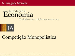 Competição Monopolística
© 2013 Cengage Learning. All Rights Reserved. May not be copied, scanned, or duplicated, in whole or in part, except for use as permitted in a license distributed with a certain product or service or otherwise on a
password-protected website for classroom use.
N. Gregory Mankiw
Economia
Introdução à
Tradução da 6a. edição norte-americana
16
 