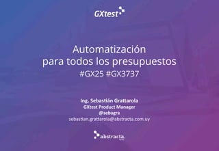 Automatización
para todos los presupuestos
#GX25 #GX3737
Ing.	
  Sebas+án	
  Gra/arola	
  
GXtest	
  Product	
  Manager	
  
@sebagra	
  
sebas%an.gra*arola@abstracta.com.uy
 
