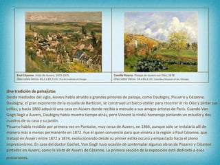 Una tradición de paisajistas Desde mediados del siglo, Auvers había atraído a grandes pintores de paisaje, como Daubigny, Pissarro y Cézanne. Daubigny, el gran exponente de la escuela de Barbizon, se construyó un barco-atelier para recorrer el río Oise y pintar sus orillas, y hacia 1860 adquirió una casa en Auvers donde recibía a menudo a sus amigos artistas de París. Cuando Van Gogh llegó a Auvers, Daubigny había muerto tiempo atrás, pero Vincent le rindió homenaje pintando un estudio y dos cuadros de su casa y su jardín.  Pissarro había residido por primera vez en Pontoise, muy cerca de Auvers, en 1866, aunque sólo se instalaría allí de manera más o menos permanente en 1872. Fue él quien convenció para que viniera a la región a Paul Cézanne, que trabajó en Auvers entre 1872 y 1874, evolucionando desde su primer estilo oscuro y empastado hacia el pleno impresionismo. En casa del doctor Gachet, Van Gogh tuvo ocasión de contemplar algunas obras de Pissarro y Cézanne pintadas en Auvers, como la  Vista de Auvers  de Cézanne. La primera sección de la exposición está dedicada a esos precursores.   Paul Cézanne.  Vista de Auvers , 1873-1875 Óleo sobre lienzo. 65,2 x 81,3 cm.  The Art Institute of Chicago Camille Pizarro.  Paisaje de Auvers-sur-Oise , 1878 Óleo sobre lienzo.  54 x 65,1 cm.  Columbus Museum of Art, Ohioago 