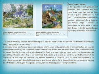 "Las villas modernas y las casas de campo burguesas -escribía en otra carta- me parecen casi tan bonitas como esas viejas chozas que se caen en ruinas". El contraste entre las chozas y las nuevas casas de colores vivos será precisamente el tema central de los cuadros pintados entre mayo y junio. Este contraste no se refiere solamente a un hecho histórico-social, la modernización del paisaje francés, sino que refleja además para Van Gogh su propia evolución como pintor. Las chozas encarnan para él lo  pintoresco  cultivado por los paisajistas de Barbizon y la Escuela de La Haya, que habían inspirado la formación de Van Gogh en Holanda. Los chalets modernos y coloristas, por su parte, corresponderían al impresionismo, que Van Gogh había descubierto a su llegada a París. Así la fisonomía de Auvers aparece a los ojos del artista como una imagen de su propia carrera, con sus etapas opuestas y complementarias.   Chozas y casas nuevas Al día siguiente de su llegada, Vincent escribía a Theo: "Auvers es muy bello, entre otras cosas hay muchas viejas chozas, lo que va siendo cada vez más raro. [...] Es el verdadero campo carac-terístico y pintoresco". En la época en que Vincent llegó a Auvers, las techumbres de paja, caña o ramas iban desapa-reciendo, sustituidas por la pizarra y las tejas de vivos colores. Vincent van Gogh.  Casas en Auvers , 1890 Óleo sobre lienzo.  60 x 73 cm.  Toledo Museum of Art, Ohio Vincent van Gogh.  Casas en Auvers , 1890 Óleo sobre lienzo.  75,6 x 61,9 cm.  Museum of Fine Arts, Boston 