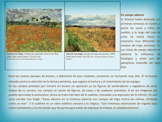 En campo abierto Si Vincent había dedicado sus primeras semanas en Auvers a pintar las casas y calles del pueblo, a lo largo del mes de junio se volvió hacia un escenario muy diferente: los campos de trigo cercanos. En sus vistas de campo abierto se advierte la influencia de Daubigny y antes aun del paisajismo holandés del siglo XVII.  Pero los nuevos paisajes de Auvers, a diferencia de esos modelos, presentan un horizonte muy alto. El horizonte elevado centra la atención en la factura pictórica, que sugiere la textura y el movimiento de las espigas.   En los campos pintados por Vincent en Auvers no aparecen ya las figuras de sembradores o segadores de otras etapas de su carrera. Los campos se vacían de figuras, de casas y de cualquier anécdota. Si en las imágenes del pueblo dominaba lo  pintoresco , ahora se trata más bien de lo  sublime , vinculado a la expresión de lo infinito. En una carta escribe Van Gogh: "Estoy absorto en la inmensa planicie con campos de trigo contra las colinas, ilimitada como un mar". Y lo sublime es un valor estético cercano a lo  trágico : "Son inmensas extensiones de trigales bajo cielos turbulentos y no he tenido que forzarme para tratar de expresar la tristeza, la soledad extrema".  Vincent van Gogh.  Campo de amapolas, Auvers-sur-Oise , 1890. Óleo sobre lienzo. 73 x 91,5 cm Gemeentemuseum Den Haag Collection, La Haya Vincent van Gogh.  Campo de trigo con acianos , 1890. Óleo sobre lienzo. 60 x 81 cm.  Fondation Beyeler, Riehen / Basilea 