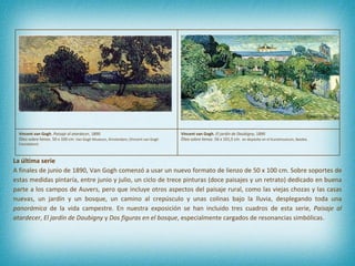 La última serie A finales de junio de 1890, Van Gogh comenzó a usar un nuevo formato de lienzo de 50 x 100 cm. Sobre soportes de estas medidas pintaría, entre junio y julio, un ciclo de trece pinturas (doce paisajes y un retrato) dedicado en buena parte a los campos de Auvers, pero que incluye otros aspectos del paisaje rural, como las viejas chozas y las casas nuevas, un jardín y un bosque, un camino al crepúsculo y unas colinas bajo la lluvia, desplegando toda una  panorámica  de la vida campestre. En nuestra exposición se han incluido tres cuadros de esta serie,  Paisaje al atardecer ,  El jardín de Daubigny  y  Dos figuras en el bosque , especialmente cargados de resonancias simbólicas.  Vincent van Gogh.  Paisaje al atardecer , 1890 Óleo sobre lienzo.  50 x 100 cm . Van Gogh Museum, Ámsterdam; (Vincent van Gogh Foundation) Vincent van Gogh.  El jardín de Daubigny , 1890 Óleo sobre lienzo. 56 x 101,5 cm .  en depósito en el Kunstmuseum, Basilea. 