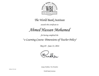Sanjay Pradhan, Vice President
WBIGC-FY14-196
World Bank Institute
The World Bank Institute
awards this certificate to
Ahmed Hassan Mohamed
for having completed the
" e-Learning Course: Dimensions of Teacher Policy"
May 05 - June 13, 2014
 