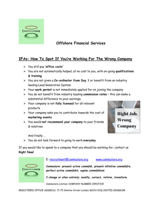 Offshore Financial Services
IFAs: How To Spot If You’re Working For The Wrong Company
 You still pay ‘office costs’
 You are not automatically helped, at no cost to you, with on-going qualifications
& training
 You are not given a Co-ordinator from Day 1 or benefit from an industry
leading Lead Generation System
 Your work permit is not immediately applied for on joining the company
 You do not benefit from industry leading commission rates – this can make a
substantial difference to your earnings.
 Your company is not fully licensed for all relevant
products
 Your company asks you to contribute towards the cost of
marketing events
 You would not recommend your company to your friends
& relatives
And finally …
 You do not look forward to going to work everyday
If you would like to speak to a company that you should be working for, contact us
Right Now!
E: recruitment@commutare.org www.commutare.org
Commutare: present active commūtō, present infinitive commūtāre,
perfect active commūtāvī, supine commūtātum
I change or alter entirely; modify, correct, reform, transform.
Commutare Limited. COMPANY NUMBER: 09437335
REGISTERED OFFICE ADDRESS: 71-75 Shelton Street London WC2H 9JQ UNITED KINGDOM
 