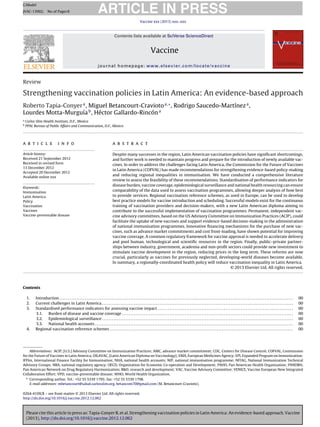 Please cite this article in press as: Tapia-Conyer R, et al. Strengthening vaccination policies in Latin America: An evidence-based approach. Vaccine
(2013), http://dx.doi.org/10.1016/j.vaccine.2012.12.062
ARTICLE IN PRESS
GModel
JVAC-13902; No.of Pages8
Vaccine xxx (2013) xxx–xxx
Contents lists available at SciVerse ScienceDirect
Vaccine
journal homepage: www.elsevier.com/locate/vaccine
Review
Strengthening vaccination policies in Latin America: An evidence-based approach
Roberto Tapia-Conyera
, Miguel Betancourt-Craviotoa,∗
, Rodrigo Saucedo-Martíneza
,
Lourdes Motta-Murguíab
, Héctor Gallardo-Rincóna
a
Carlos Slim Health Institute, D.F., Mexico
b
PPAL Bureau of Public Affairs and Communication, D.F., Mexico
a r t i c l e i n f o
Article history:
Received 21 September 2012
Received in revised form
13 December 2012
Accepted 20 December 2012
Available online xxx
Keywords:
Immunisation
Latin America
Policy
Vaccination
Vaccines
Vaccine-preventable disease
a b s t r a c t
Despite many successes in the region, Latin American vaccination policies have signiﬁcant shortcomings,
and further work is needed to maintain progress and prepare for the introduction of newly available vac-
cines. In order to address the challenges facing Latin America, the Commission for the Future of Vaccines
in Latin America (COFVAL) has made recommendations for strengthening evidence-based policy-making
and reducing regional inequalities in immunisation. We have conducted a comprehensive literature
review to assess the feasibility of these recommendations. Standardisation of performance indicators for
disease burden, vaccine coverage, epidemiological surveillance and national health resourcing can ensure
comparability of the data used to assess vaccination programmes, allowing deeper analysis of how best
to provide services. Regional vaccination reference schemes, as used in Europe, can be used to develop
best practice models for vaccine introduction and scheduling. Successful models exist for the continuous
training of vaccination providers and decision-makers, with a new Latin American diploma aiming to
contribute to the successful implementation of vaccination programmes. Permanent, independent vac-
cine advisory committees, based on the US Advisory Committee on Immunization Practices (ACIP), could
facilitate the uptake of new vaccines and support evidence-based decision-making in the administration
of national immunisation programmes. Innovative ﬁnancing mechanisms for the purchase of new vac-
cines, such as advance market commitments and cost front-loading, have shown potential for improving
vaccine coverage. A common regulatory framework for vaccine approval is needed to accelerate delivery
and pool human, technological and scientiﬁc resources in the region. Finally, public–private partner-
ships between industry, government, academia and non-proﬁt sectors could provide new investment to
stimulate vaccine development in the region, reducing prices in the long term. These reforms are now
crucial, particularly as vaccines for previously neglected, developing-world diseases become available.
In summary, a regionally-coordinated health policy will reduce vaccination inequality in Latin America.
© 2013 Elsevier Ltd. All rights reserved.
Contents
1. Introduction . . . . . . . . . . . . . . . . . . . . . . . . . . . . . . . . . . . . . . . . . . . . . . . . . . . . . . . . . . . . . . . . . . . . . . . . . . . . . . . . . . . . . . . . . . . . . . . . . . . . . . . . . . . . . . . . . . . . . . . . . . . . . . . . . . . . . . . . . . 00
2. Current challenges in Latin America . . . . . . . . . . . . . . . . . . . . . . . . . . . . . . . . . . . . . . . . . . . . . . . . . . . . . . . . . . . . . . . . . . . . . . . . . . . . . . . . . . . . . . . . . . . . . . . . . . . . . . . . . . . . . . . . . 00
3. Standardised performance indicators for assessing vaccine impact . . . . . . . . . . . . . . . . . . . . . . . . . . . . . . . . . . . . . . . . . . . . . . . . . . . . . . . . . . . . . . . . . . . . . . . . . . . . . . . . 00
3.1. Burden of disease and vaccine coverage . . . . . . . . . . . . . . . . . . . . . . . . . . . . . . . . . . . . . . . . . . . . . . . . . . . . . . . . . . . . . . . . . . . . . . . . . . . . . . . . . . . . . . . . . . . . . . . . . . . . . 00
3.2. Epidemiological surveillance . . . . . . . . . . . . . . . . . . . . . . . . . . . . . . . . . . . . . . . . . . . . . . . . . . . . . . . . . . . . . . . . . . . . . . . . . . . . . . . . . . . . . . . . . . . . . . . . . . . . . . . . . . . . . . . . . 00
3.3. National health accounts . . . . . . . . . . . . . . . . . . . . . . . . . . . . . . . . . . . . . . . . . . . . . . . . . . . . . . . . . . . . . . . . . . . . . . . . . . . . . . . . . . . . . . . . . . . . . . . . . . . . . . . . . . . . . . . . . . . . . 00
4. Regional vaccination reference schemes . . . . . . . . . . . . . . . . . . . . . . . . . . . . . . . . . . . . . . . . . . . . . . . . . . . . . . . . . . . . . . . . . . . . . . . . . . . . . . . . . . . . . . . . . . . . . . . . . . . . . . . . . . . . 00
Abbreviations: ACIP, [U.S.] Advisory Committee on Immunization Practices; AMC, advance market commitment; CDC, Centers for Disease Control; COFVAL, Commission
for the Future of Vaccines in Latin America; DILAVAC, [Latin American Diploma on Vaccinology]; EMA, European Medicines Agency; EPI, Expanded Program on Immunization;
IFFIm, International Finance Facility for Immunisation; NHA, national health accounts; NIP, national immunisation programme; NITAG, National Immunization Technical
Advisory Groups; NRA, national regulatory agency; OECD, Organisation for Economic Co-operation and Development; PAHO, Pan American Health Organization; PANDRH,
Pan American Network on Drug Regulatory Harmonization; R&D, research and development; VAC, Vaccine Advisory Committee; VENICE, Vaccine European New Integrated
Collaboration Effort; VPD, vaccine-preventable disease; WHO, World Health Organization.
∗ Corresponding author. Tel.: +52 55 5339 1795; fax: +52 55 5339 1798.
E-mail addresses: mbetancourt@salud.carlosslim.org, betancom70@gmail.com (M. Betancourt-Cravioto).
0264-410X/$ – see front matter © 2013 Elsevier Ltd. All rights reserved.
http://dx.doi.org/10.1016/j.vaccine.2012.12.062
 