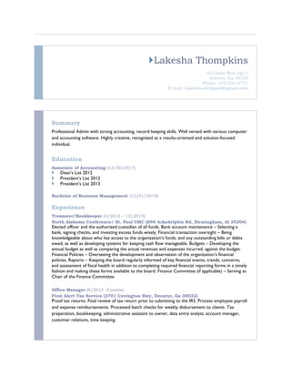 Lakesha Thompkins
26 Cedar Run Apt J
Atlanta, Ga 30350
Phone: 470-331-6751
E-mail: Lakesha.sheppard@gmail.com
Summary
Professional Admin with strong accounting, record keeping skills. Well versed with various computer
and accounting software. Highly creative, recognized as a results-oriented and solution-focused
individual.
Education
Associate of Accounting (12/20/2017)
 Dean’s List 2012
 President’s List 2012
 President’s List 2013
Bachelor of Business Management (12/01/2019)
Experience
Treasurer/Bookkeeper (4/2012 – 12/2015)
North Alabama Conference/ St. Paul UMC (898 Arkadelphia Rd, Birmingham, Al 35204)
Elected officer and the authorized custodian of all funds. Bank account maintenance – Selecting a
bank, signing checks, and investing excess funds wisely. Financial transaction oversight – Being
knowledgeable about who has access to the organization’s funds, and any outstanding bills or debts
owed, as well as developing systems for keeping cash flow manageable. Budgets – Developing the
annual budget as well as comparing the actual revenues and expenses incurred. against the budget.
Financial Policies – Overseeing the development and observation of the organization’s financial
policies. Reports – Keeping the board regularly informed of key financial events, trends, concerns,
and assessment of fiscal health in addition to completing required financial reporting forms in a timely
fashion and making these forms available to the board. Finance Committee (if applicable) – Serving as
Chair of the Finance Committee
Office Manager (9/2015 –Current
First Alert Tax Service (3701 Covington Hwy, Decatur, Ga 30032)
Proof tax returns. Final review of tax return prior to submitting to the IRS. Process employee payroll
and expense reimbursements. Processed batch checks for weekly disbursement to clients. Tax
preparation, bookkeeping, administrative assistant to owner, data entry analyst, account manager,
customer relations, time keeping.
 