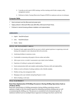  I can play an active part in HSE meetings, tool box meetings and all other company safety
management systems.
 Proficient in Safety Training Observation Program (STOP) for employees and uses its techniques.
Computer Skills
 Good command over Ms office,excel and power point.
 Highly proficient in Microsoft Office tools (MS Office, MS Excel & Power Point).
 Proficient in internet browsing,software installation and implementation.
LANGUAGES:
 English Read/Write/Speak
 Urdu Read/Write/Speak
 Pashto Native
SOCIAL AND MANAGEMENT SKILLS:
 President of study support group SSG for one year in which i gained experience in organizing events and
liaising with companies to give educational talk at the university.
 Anchoring & debates in numerous events.
 Comfortable in interacting with people of diverse culture and caliber.
 Able to peer review co-worker’s assessments to give detail critical feedback.
 Experience of working in a group and to implement it.
 Good communication skills and complete understanding of business skills and employability.
 Ability to work in all kinds of working conditions with a flexible schedule.
 Problem solving, time management skills.
 Managing work as per schedule and getting Progress in work.
 Skills of leading a work team.
FINAL YEAR PROJECT
Real-Time-Optimization Of Drilling Parameters During Drilling Operations Such as
(WOB & RPM):
Real-time optimization of drilling parameters during drilling operations aims to
optimize weight on bit, bit rotation speed for obtaining maximum drilling rate as well
as minimizing the drilling cost. The process is considered to be formation specific. A
statistical method such as multiple linear regression technique has been used for the
 