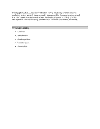 drilling optimization. An extensive literature survey on drilling optimization was
conducted for this research study. A model is developed for this purpose using actual
field data collected through modern well monitoring and data recording systems,
which predicts the rate of drilling penetration as a function of available parameters.
INTERESTS/HOBBIES
 Literatures
 Public Speaking.
 Quiz Competitions.
 Computer Games
 Football player.
 