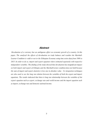 2
Abstract
Devaluation of a currency has an ambiguous effect on economic growth of a country. In this
paper, The analyzed the effects of devaluation on trade balance and weather the Marshall-
Learner Condition is valid or not in the Ethiopian Economy using time series data from 1980 to
2015. In order to do so, import and export equation where estimated separately with respective
independent variables. The finding of the study showed that devaluation has insignificant impact
on both import and export of Ethiopia and the Marshall Lerner condition does not hold because
the sum of import and export elasticity is less one in absolute value. Co integration techniques
are also used to see the long run relation between the variables of both the export and import
equations. The results indicated that there is long run relationship between the variables of the
export equation such as export, exchange rate and world income and the import equation such
as import, exchange rate and domestic national income.
 