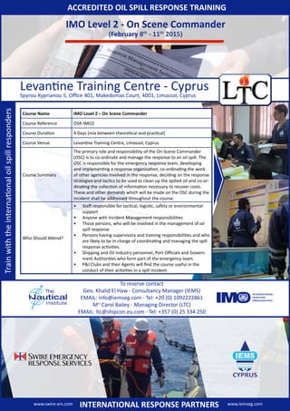 IMO Level 2 - On Scene Commander
(February 8th
- 11th
2015)
Levantine Training Centre - Cyprus
Spyrou Kyprianou 5, Office 401, Makedonias Court, 4001, Limassol, Cyprus
To reserve contact
Geo. Khalid El Haw - Consultancy Manager (IEMS)
EMAIL: info@iemseg.com - Tel: +20 (0) 1092222861
Mrs
Carol Bailey - Managing Director (LTC)
EMAIL: ltc@shipcon.eu.com - Tel: +357 (0) 25 334 250
ACCREDITED OIL SPILL RESPONSE TRAININGTrainwiththeinternationaloilspillresponders
Course Name IMO Level 2 – On Scene Commander
Course Reference OSR-IMO2
Course Duration 4 Days (mix between theoretical and practical)
Course Venue Levantine Training Centre, Limassol, Cyprus
Course Summary
The primary role and responsibility of the On-Scene Commander
(OSC) is to co-ordinate and manage the response to an oil spill. The
OSC is responsible for the emergency response team, developing
and implementing a response organisation, co-ordinating the work
of other agencies involved in the response, deciding on the response
strategies and tactics to be used to clean up the spilled oil and co-or-
dinating the collection of information necessary to recover costs.
These and other demands which will be made on the OSC during the
incident shall be addressed throughout the course.
Who Should Attend?
•	 Staff responsible for tactical, logistic, safety or environmental
support
•	 Anyone with Incident Management responsibilities
•	 Those persons, who will be involved in the management of oil
spill response
•	 Persons having supervisory and training responsibilities and who
are likely to be in charge of coordinating and managing the spill
response activities.
•	 Shipping and Oil Industry personnel, Port Officials and Govern-
ment Authorities who form part of the emergency team.
•	 P&I Clubs and their Agents will find the course useful in the
conduct of their activities in a spill incident.
www.swire-ers.com www.iemseg.comINTERNATIONAL RESPONSE PARTNERS
 
