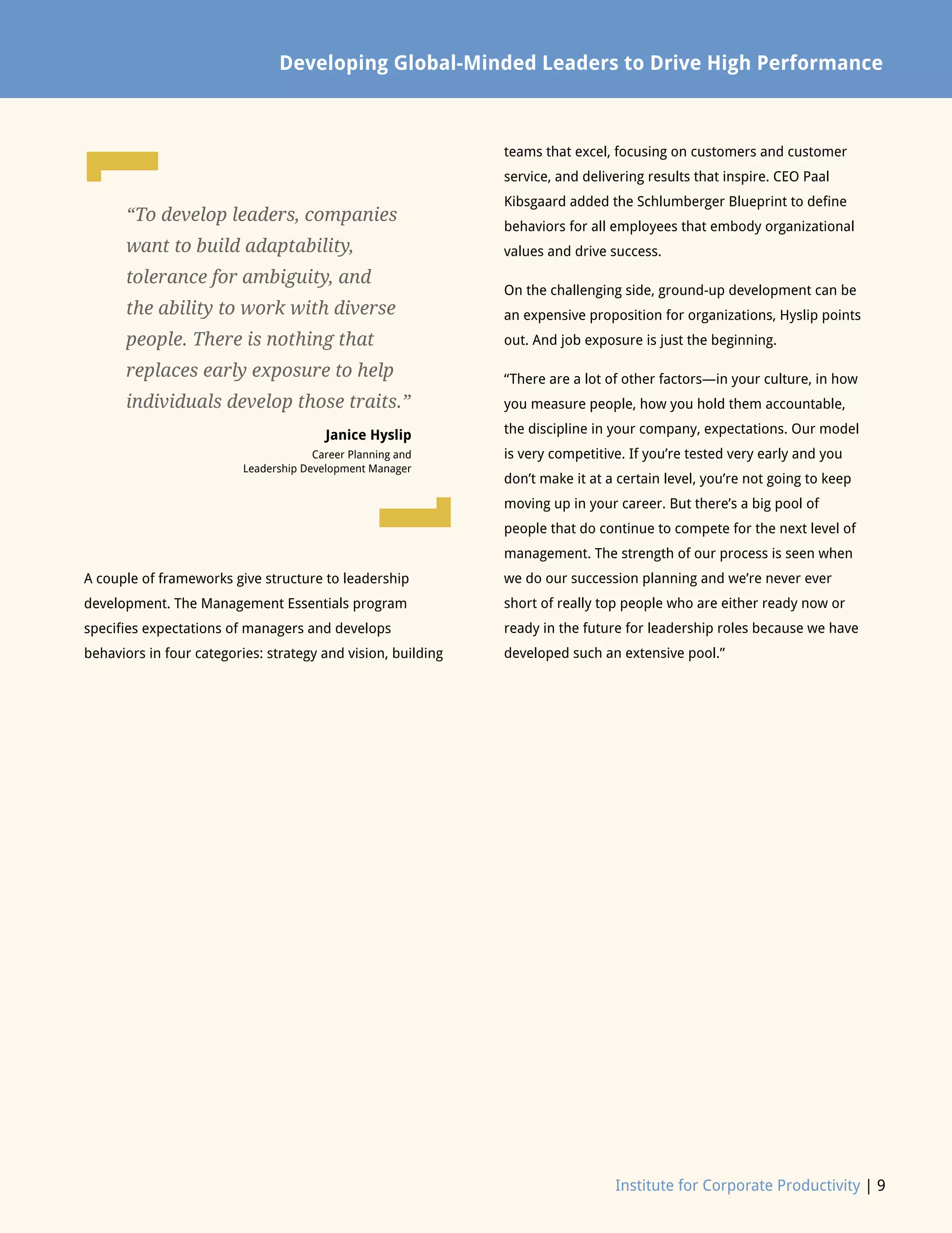 Institute for Corporate Productivity | 9
A couple of frameworks give structure to leadership
development. The Management Essentials program
specifies expectations of managers and develops
behaviors in four categories: strategy and vision, building
teams that excel, focusing on customers and customer
service, and delivering results that inspire. CEO Paal
Kibsgaard added the Schlumberger Blueprint to define
behaviors for all employees that embody organizational
values and drive success.
On the challenging side, ground-up development can be
an expensive proposition for organizations, Hyslip points
out. And job exposure is just the beginning.
“There are a lot of other factors—in your culture, in how
you measure people, how you hold them accountable,
the discipline in your company, expectations. Our model
is very competitive. If you’re tested very early and you
don’t make it at a certain level, you’re not going to keep
moving up in your career. But there’s a big pool of
people that do continue to compete for the next level of
management. The strength of our process is seen when
we do our succession planning and we’re never ever
short of really top people who are either ready now or
ready in the future for leadership roles because we have
developed such an extensive pool.”
Developing Global-Minded Leaders to Drive High Performance
“To develop leaders, companies
want to build adaptability,
tolerance for ambiguity, and
the ability to work with diverse
people. There is nothing that
replaces early exposure to help
individuals develop those traits.”
Janice Hyslip
Career Planning and
Leadership Development Manager
L
L
 
