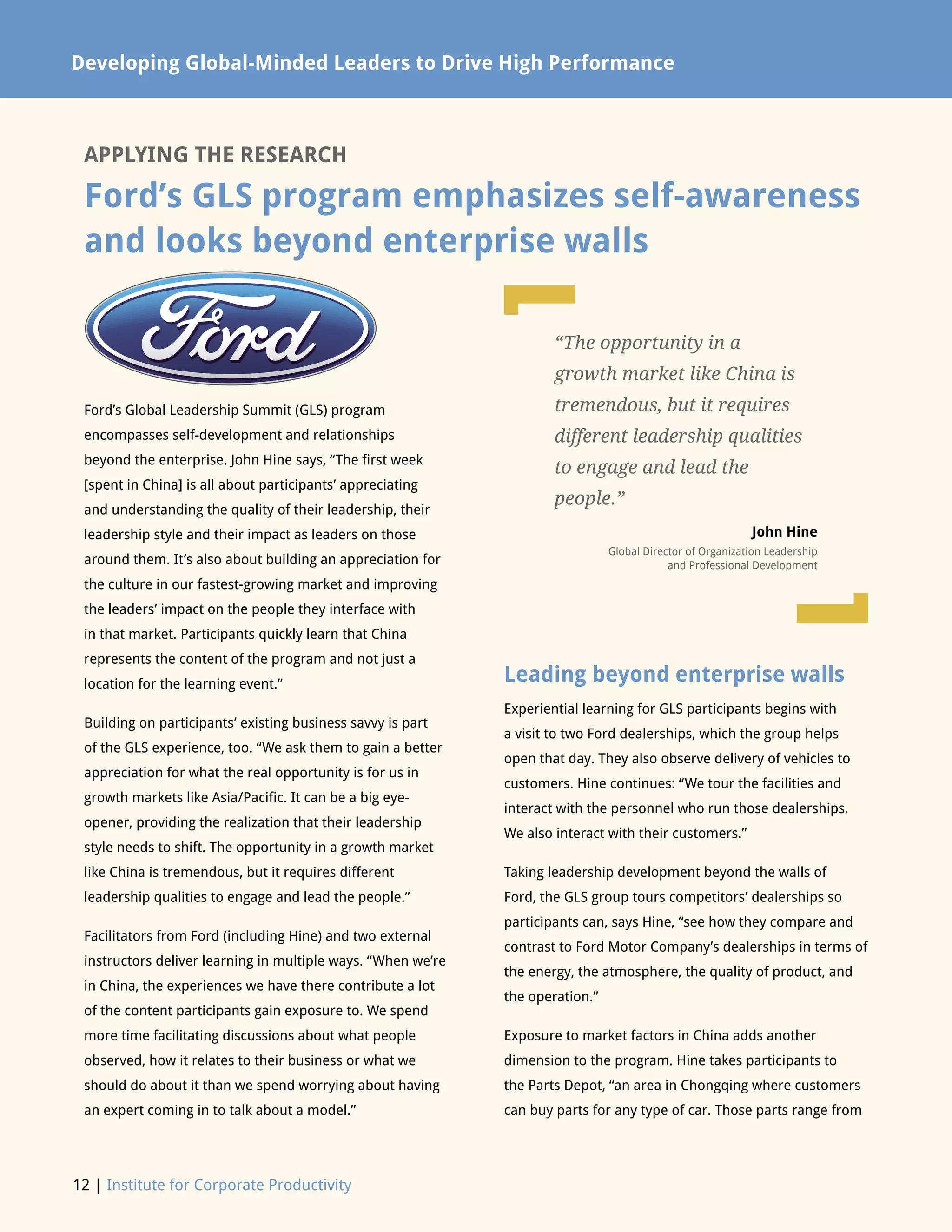 Developing Global-Minded Leaders to Drive High Performance
12 | Institute for Corporate Productivity
APPLYING THE RESEARCH
Ford’s GLS program emphasizes self-awareness
and looks beyond enterprise walls
Ford’s Global Leadership Summit (GLS) program
encompasses self-development and relationships
beyond the enterprise. John Hine says, “The first week
[spent in China] is all about participants’ appreciating
and understanding the quality of their leadership, their
leadership style and their impact as leaders on those
around them. It’s also about building an appreciation for
the culture in our fastest-growing market and improving
the leaders’ impact on the people they interface with
in that market. Participants quickly learn that China
represents the content of the program and not just a
location for the learning event.”
Building on participants’ existing business savvy is part
of the GLS experience, too. “We ask them to gain a better
appreciation for what the real opportunity is for us in
growth markets like Asia/Pacific. It can be a big eye-
opener, providing the realization that their leadership
style needs to shift. The opportunity in a growth market
like China is tremendous, but it requires different
leadership qualities to engage and lead the people.”
Facilitators from Ford (including Hine) and two external
instructors deliver learning in multiple ways. “When we’re
in China, the experiences we have there contribute a lot
of the content participants gain exposure to. We spend
more time facilitating discussions about what people
observed, how it relates to their business or what we
should do about it than we spend worrying about having
an expert coming in to talk about a model.”
Leading beyond enterprise walls
Experiential learning for GLS participants begins with
a visit to two Ford dealerships, which the group helps
open that day. They also observe delivery of vehicles to
customers. Hine continues: “We tour the facilities and
interact with the personnel who run those dealerships.
We also interact with their customers.”
Taking leadership development beyond the walls of
Ford, the GLS group tours competitors’ dealerships so
participants can, says Hine, “see how they compare and
contrast to Ford Motor Company’s dealerships in terms of
the energy, the atmosphere, the quality of product, and
the operation.”
Exposure to market factors in China adds another
dimension to the program. Hine takes participants to
the Parts Depot, “an area in Chongqing where customers
can buy parts for any type of car. Those parts range from
“The opportunity in a
growth market like China is
tremendous, but it requires
different leadership qualities
to engage and lead the
people.”
John Hine
Global Director of Organization Leadership
and Professional Development
L
L
 